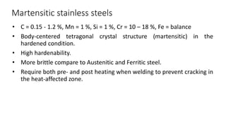 Martensitic stainless steels
• C = 0.15 - 1.2 %, Mn = 1 %, Si = 1 %, Cr = 10 – 18 %, Fe = balance
• Body-centered tetragonal crystal structure (martensitic) in the
hardened condition.
• High hardenability.
• More brittle compare to Austenitic and Ferritic steel.
• Require both pre- and post heating when welding to prevent cracking in
the heat-affected zone.
 