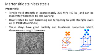 Martensitic stainless steels
Properties:
• Tensile yield strength of approximately 275 MPa (40 ksi) and can be
moderately hardened by cold working.
• Heat treated by both hardening and tempering to yield strength levels
up to 1900 MPa (275 ksi)
• These alloys have good ductility and toughness properties, which
decrease as strength increases.
 