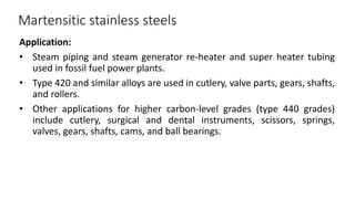 Martensitic stainless steels
Application:
• Steam piping and steam generator re-heater and super heater tubing
used in fossil fuel power plants.
• Type 420 and similar alloys are used in cutlery, valve parts, gears, shafts,
and rollers.
• Other applications for higher carbon-level grades (type 440 grades)
include cutlery, surgical and dental instruments, scissors, springs,
valves, gears, shafts, cams, and ball bearings.
 