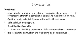 Gray cast iron
Properties:
• Less tensile strength and shock resistance than steel, but its
compressive strength is comparable to low and medium carbon steel.
• Cast iron tends to be brittle, except for malleable cast irons
• Relatively low melting point
• Good fluidity: Castability
• Excellent machinability, resistance to deformation and wear resistance
• It is resistant to destruction and weakening by oxidation (rust).
 
