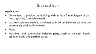 Gray cast iron
Applications:
• Convenient to provide the building with an iron frame, largely of cast
iron, replacing flammable wood.
• Cast iron columns enabled architects to build tall buildings without the
enormously thick walls required
• Pipes
• Machines and automotive industry parts, such as cylinder heads,
cylinder blocks and gearbox cases.
 