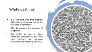 White Cast Iron
• It is the cast iron that displays
white fractured surface due to the
presence of cementite
• Offer hardness at the expense of
toughness
• Too brittle for use in many
structural components, but with
good hardness and abrasion
resistance and relatively low cost,
 