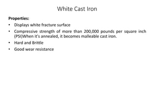 White Cast Iron
Properties:
• Displays white fracture surface
• Compressive strength of more than 200,000 pounds per square inch
(PSI)When it's annealed, it becomes malleable cast iron.
• Hard and Brittle
• Good wear resistance
 