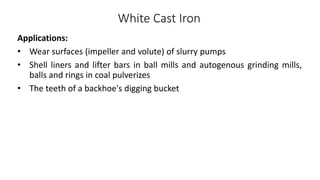White Cast Iron
Applications:
• Wear surfaces (impeller and volute) of slurry pumps
• Shell liners and lifter bars in ball mills and autogenous grinding mills,
balls and rings in coal pulverizes
• The teeth of a backhoe's digging bucket
 