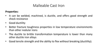Malleable Cast Iron
Properties:
• It can be welded, machined, is ductile, and offers good strength and
shock resistance
• Good ductility
• Better fracture toughness properties in low temperature environments
than other nodular irons
• The ductile to brittle transformation temperature is lower than many
other ductile iron alloys
• Good tensile strength and the ability to flex without breaking (ductility).
 