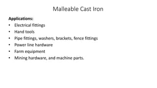 Malleable Cast Iron
Applications:
• Electrical fittings
• Hand tools
• Pipe fittings, washers, brackets, fence fittings
• Power line hardware
• Farm equipment
• Mining hardware, and machine parts.
 