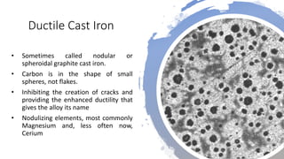 Ductile Cast Iron
• Sometimes called nodular or
spheroidal graphite cast iron.
• Carbon is in the shape of small
spheres, not flakes.
• Inhibiting the creation of cracks and
providing the enhanced ductility that
gives the alloy its name
• Nodulizing elements, most commonly
Magnesium and, less often now,
Cerium
 