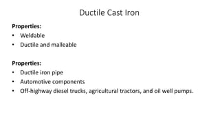 Ductile Cast Iron
Properties:
• Weldable
• Ductile and malleable
Properties:
• Ductile iron pipe
• Automotive components
• Off-highway diesel trucks, agricultural tractors, and oil well pumps.
 
