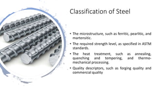Classification of Steel
• The microstructure, such as ferritic, pearlitic, and
martensitic.
• The required strength level, as specified in ASTM
standards.
• The heat treatment, such as annealing,
quenching and tempering, and thermo-
mechanical processing.
• Quality descriptors, such as forging quality and
commercial quality
 