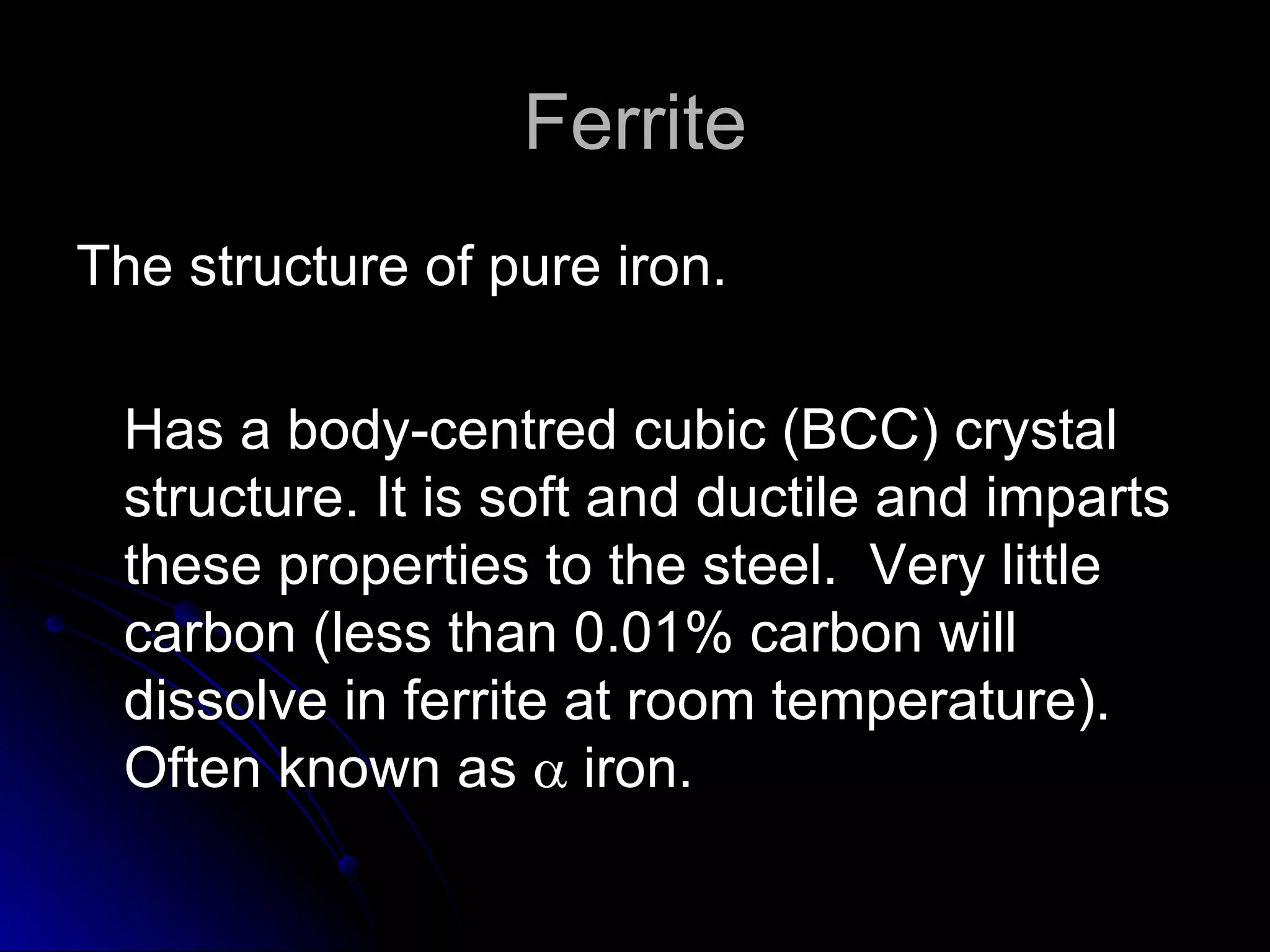 Ferrite The structure of pure iron.  Has a body-centred cubic (BCC) crystal structure. It is soft and ductile and imparts these properties to the steel.  Very little carbon (less than 0.01% carbon will dissolve in ferrite at room temperature).  Often known as    iron.  