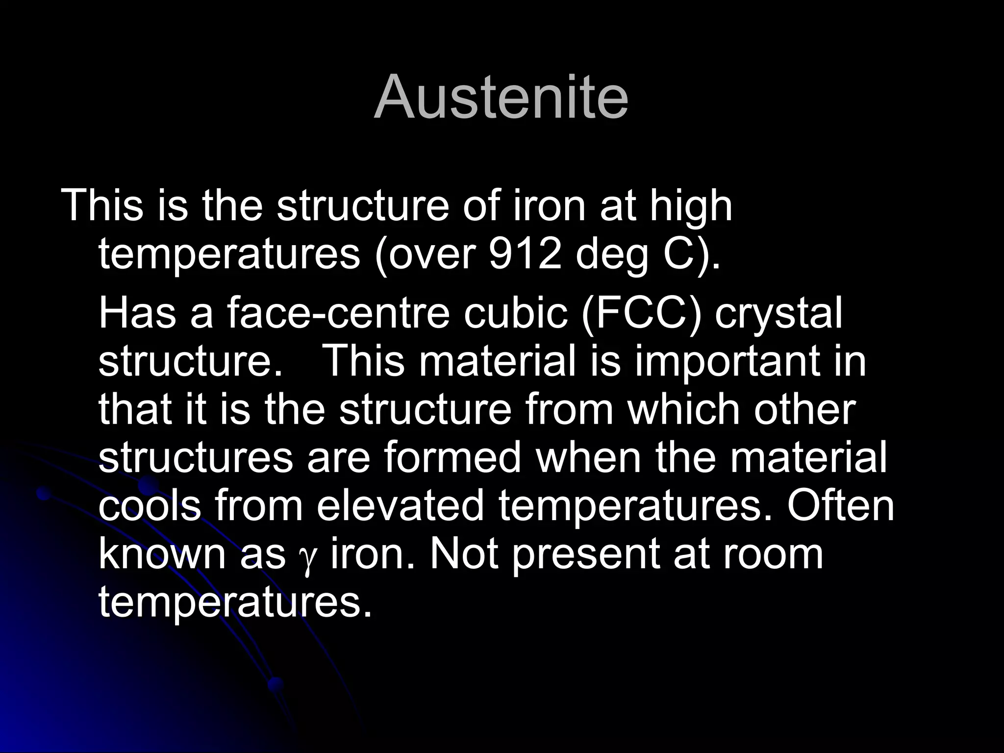 Austenite This is the structure of iron at high temperatures (over 912 deg C).  Has a face-centre cubic (FCC) crystal structure.  This material is important in that it is the structure from which other structures are formed when the material cools from elevated temperatures. Often known as    iron. Not present at room temperatures. 