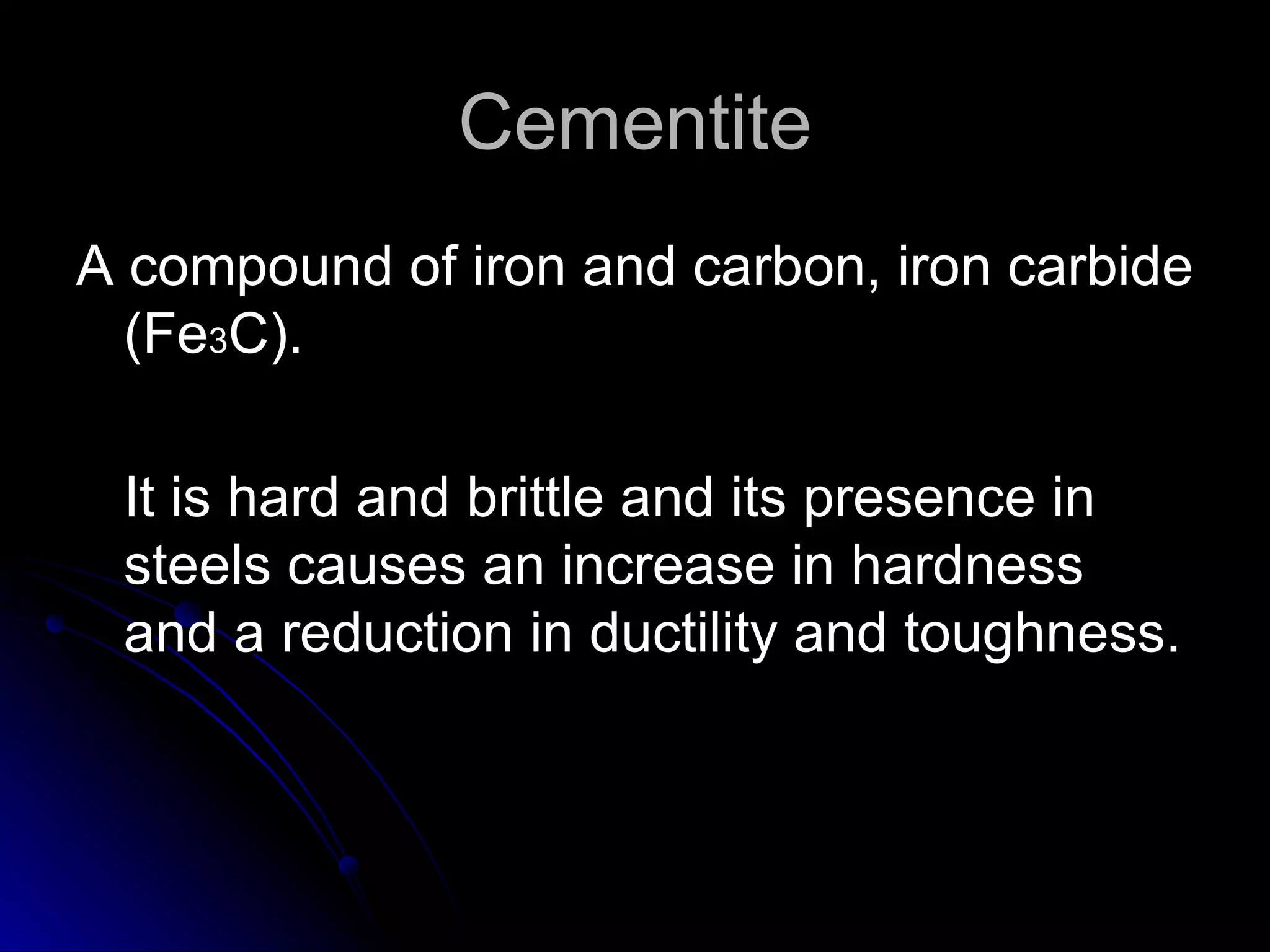 Cementite A compound of iron and carbon, iron carbide (Fe 3 C).  It is hard and brittle and its presence in steels causes an increase in hardness and a reduction in ductility and toughness. 