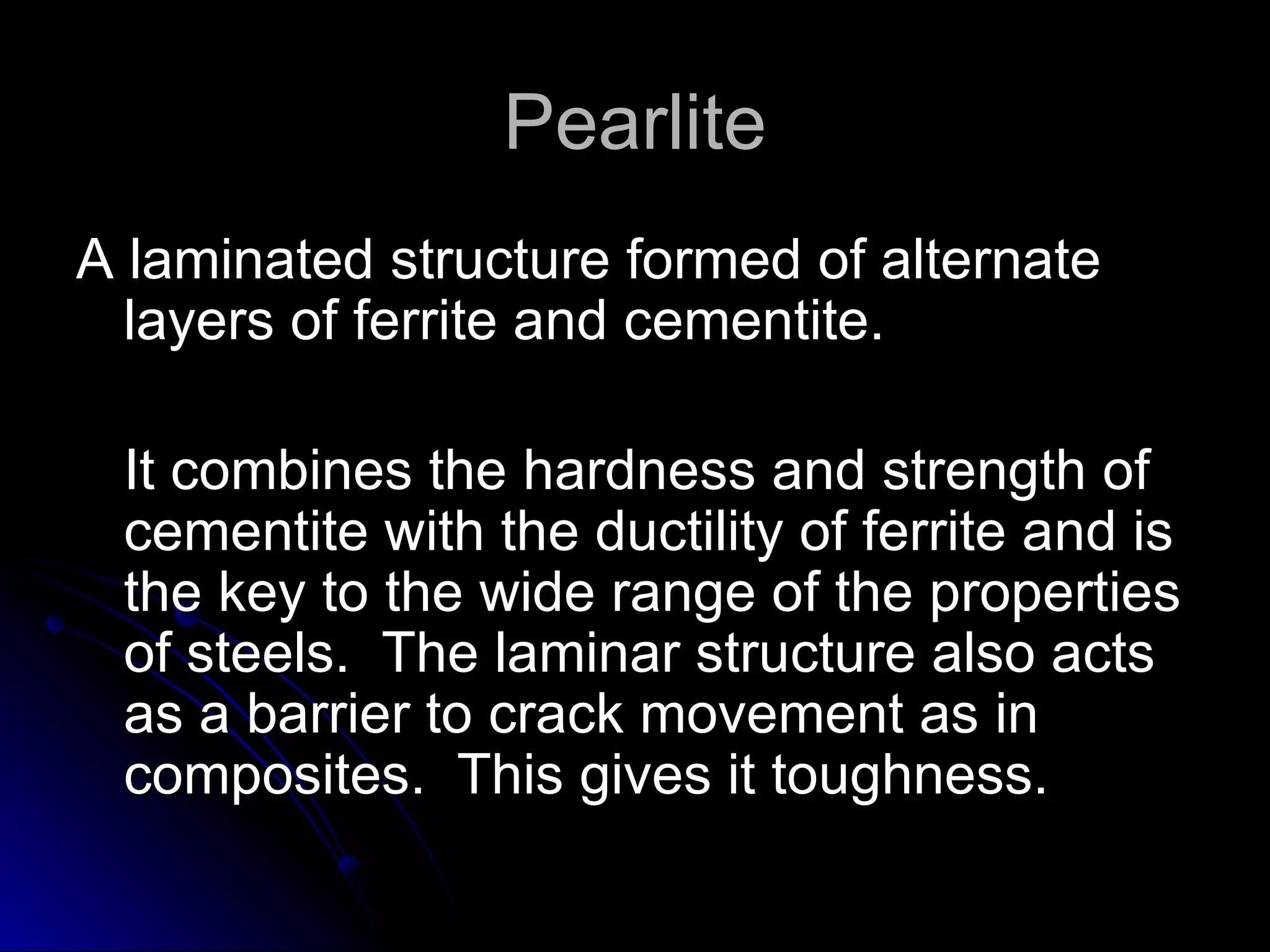 Pearlite A laminated structure formed of alternate layers of ferrite and cementite.  It combines the hardness and strength of cementite with the ductility of ferrite and is the key to the wide range of the properties of steels.  The laminar structure also acts as a barrier to crack movement as in composites.  This gives it toughness. 