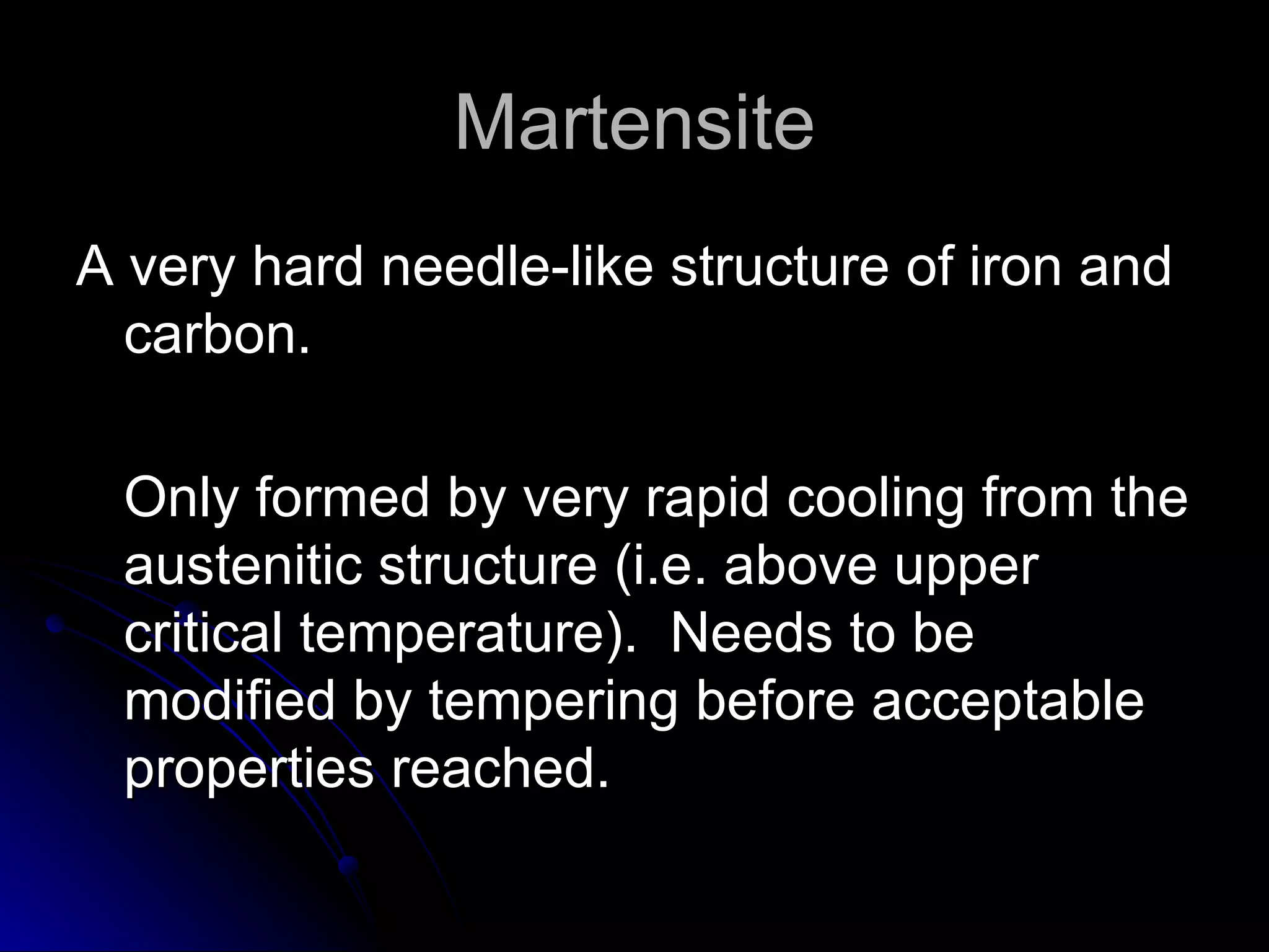 Martensite A very hard needle-like structure of iron and carbon. Only formed by very rapid cooling from the austenitic structure (i.e. above upper critical temperature).  Needs to be modified by tempering before acceptable properties reached. 