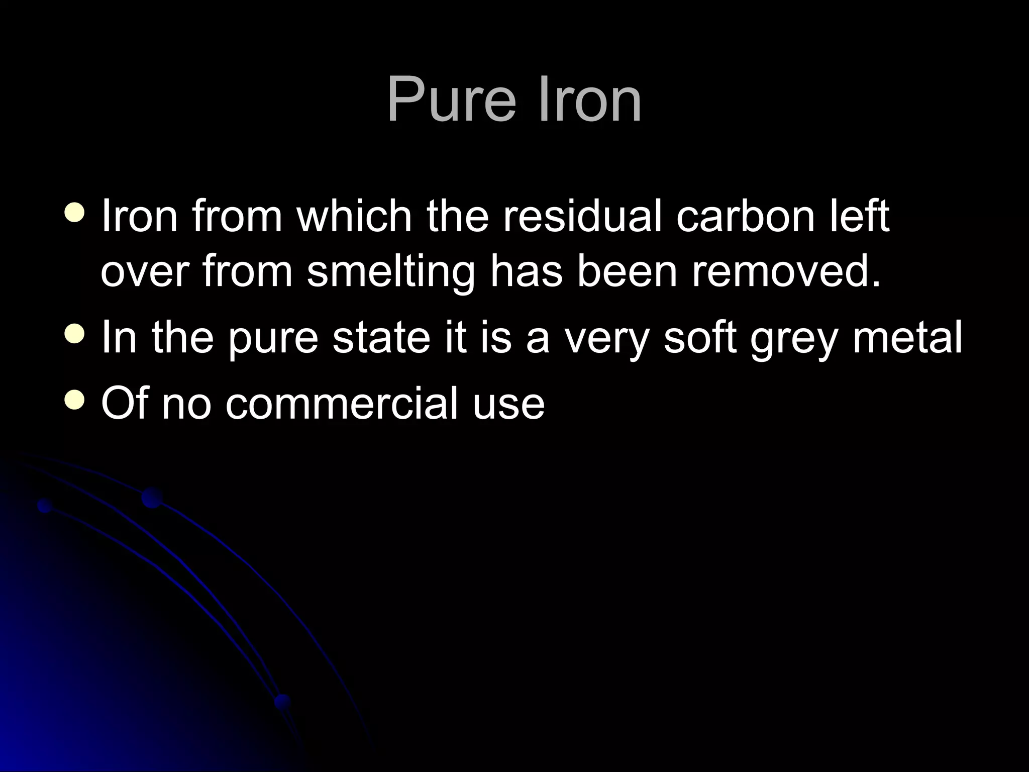 Pure Iron Iron from which the residual carbon left over from smelting has been removed. In the pure state it is a very soft grey metal Of no commercial use 