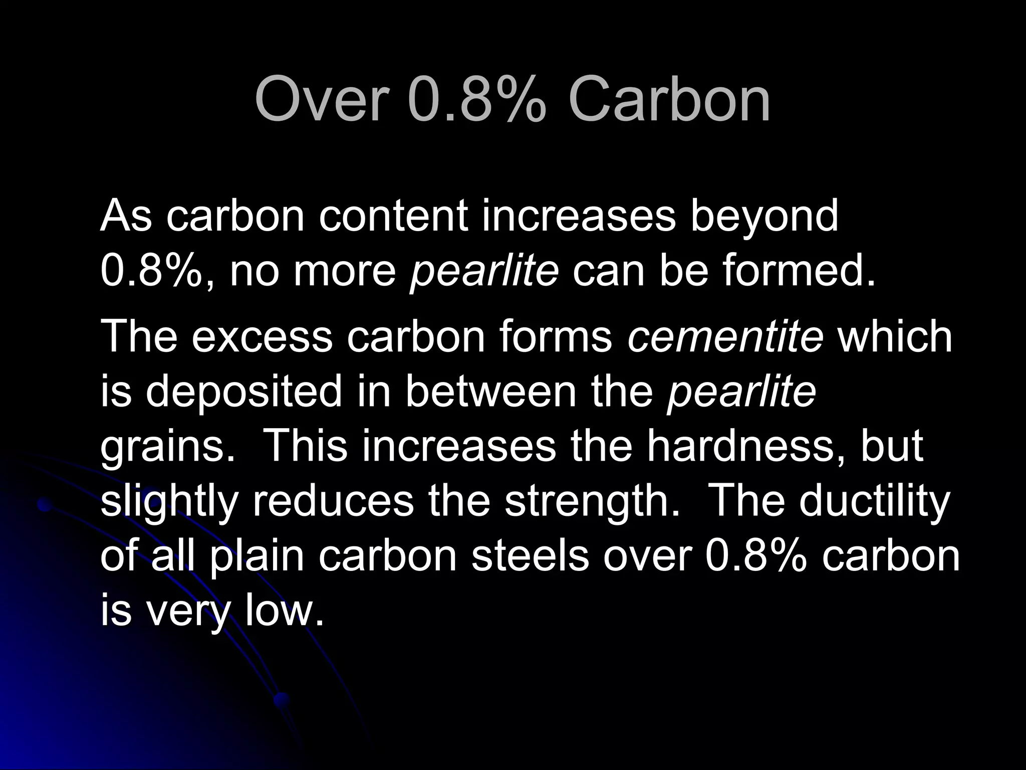 Over 0.8% Carbon As carbon content increases beyond 0.8%, no more  pearlite  can be formed.  The excess carbon forms  cementite  which is deposited in between the  pearlite  grains.  This increases the hardness, but slightly reduces the strength.  The ductility of all plain carbon steels over 0.8% carbon is very low. 