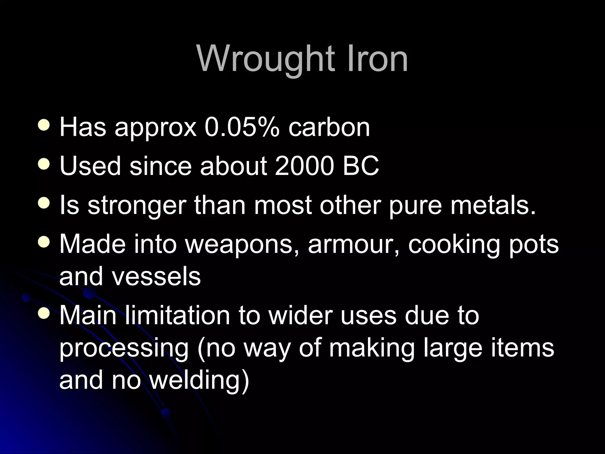 Wrought Iron Has approx 0.05% carbon Used since about 2000 BC Is stronger than most other pure metals. Made into weapons, armour, cooking pots and vessels Main limitation to wider uses due to processing (no way of making large items and no welding) 
