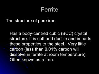 Ferrite The structure of pure iron.  Has a body-centred cubic (BCC) crystal structure. It is soft and ductile and imparts these properties to the steel.  Very little carbon (less than 0.01% carbon will dissolve in ferrite at room temperature).  Often known as    iron.  