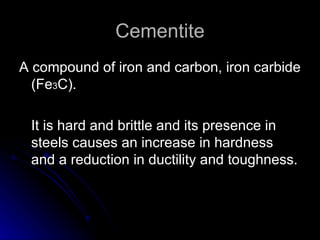 Cementite A compound of iron and carbon, iron carbide (Fe 3 C).  It is hard and brittle and its presence in steels causes an increase in hardness and a reduction in ductility and toughness. 