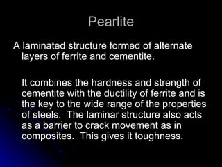 Pearlite A laminated structure formed of alternate layers of ferrite and cementite.  It combines the hardness and strength of cementite with the ductility of ferrite and is the key to the wide range of the properties of steels.  The laminar structure also acts as a barrier to crack movement as in composites.  This gives it toughness. 