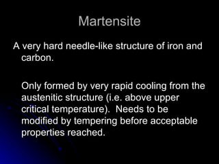 Martensite A very hard needle-like structure of iron and carbon. Only formed by very rapid cooling from the austenitic structure (i.e. above upper critical temperature).  Needs to be modified by tempering before acceptable properties reached. 