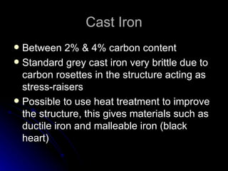 Cast Iron Between 2% & 4% carbon content Standard grey cast iron very brittle due to carbon rosettes in the structure acting as stress-raisers Possible to use heat treatment to improve the structure, this gives materials such as ductile iron and malleable iron (black heart) 