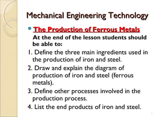1
Mechanical Engineering TechnologyMechanical Engineering Technology
The Production of Ferrous MetalsThe Production of Ferrous Metals
At the end of the lesson students should
be able to:
1. Define the three main ingredients used in
the production of iron and steel.
2. Draw and explain the diagram of
production of iron and steel (ferrous
metals).
3. Define other processes involved in the
production process.
4. List the end products of iron and steel.
 