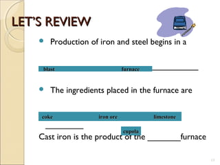 LET’S REVIEWLET’S REVIEW
 Production of iron and steel begins in a
______________ ____________
 The ingredients placed in the furnace are
__________ __________
________
Cast iron is the product of the _______furnace
13
blast furnaceblast furnace
coke iron ore limestonecoke iron ore limestone
cupolacupola
 
