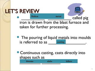 LET’S REVIEWLET’S REVIEW
 __________ __________ called pig
iron is drawn from the blast furnace and
taken for further processing.
 The pouring of liquid metals into moulds
is referred to as ________________.
Continuous casting, casts directly into
shapes such as __________
_________ ________.
14
Molten metalMolten metal
castingcasting
blooms slabs billetsblooms slabs billets
 