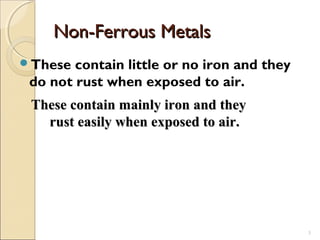 Non-Ferrous MetalsNon-Ferrous Metals
These contain little or no iron and they
do not rust when exposed to air.
3
These contain mainly iron and theyThese contain mainly iron and they
rust easily when exposed to air.rust easily when exposed to air.
 