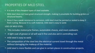 PROPERTIES OF MILD STEEL
• It is one of the cheapest types of steel available.
• Mild steel does not have great structural strength, making it unsuitable for building girders or
structural beams.
• Since it has a weak resistance to corrosion, mild steel must be painted or sealed to keep it
from rusting. Because it is a soft material, mild steel is easy to weld.
USES OF MILD STEEL
• This includes motorcycle frames, automobile chassis, and most cookware.
• A light coat of grease or oil will seal it fine and also aid in controlling rust.
• mild steel is easy to weld.
• The composition of the steel lets the electrical current travel through the metal
without damaging the makeup of the material.
• mild steel is more flexible and can give in certain places in construction projects.
 