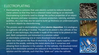 ELECTROPLATING
• Electroplating is a process that uses electric current to reduce dissolved
metal cations so that they form a coherent metal coating on an electrode.
Electroplating is primarily used to change the surface properties of an object
(e.g. abrasion and wear resistance, corrosion protection, lubricity, aesthetic
qualities, etc.), but may also be used to build up thickness on undersized parts
or to form objects by electroforming.
• The process used in electroplating is called electro deposition. It is analogous
to a galvanic cell acting in reverse. The part to be plated is the cathode of the
circuit. In one technique, the anode is made of the metal to be plated on the
part. Both components are immersed in a solution called
an electrolyte containing one or more dissolved metal salts as well as
other ions that permit the flow of electricity. A power supply supplies a direct
current to the anode, oxidizing the metal atoms that it comprises and
allowing them to dissolve in the solution. At the cathode, the dissolved metal
ions in the electrolyte solution are reduced at the interface between the
solution and the cathode, such that they "plate out" onto the cathode.
 
