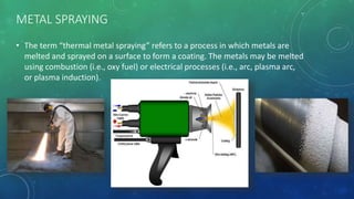 METAL SPRAYING
• The term “thermal metal spraying” refers to a process in which metals are
melted and sprayed on a surface to form a coating. The metals may be melted
using combustion (i.e., oxy fuel) or electrical processes (i.e., arc, plasma arc,
or plasma induction).
 