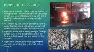 PROPERTIES OF PIG IRON
• Pig iron is a byproduct of the smelting process to
make pure iron. The iron ore is heated using high
carbon fuel coke, which results in pig iron with a
very high carbon content, usually around 4
percent.
• All forms of pig iron contain between 3.5 and 4.5
percent carbon, along with various amounts of
silicon, manganese, sulphur and phosphorous.
• Pig iron is a very brittle metal, owing to the high
carbon content and the other impurities that
form in it. Pig iron will split and fracture if it is
dropped.
• Pig iron has a much lower melting point than
wrought iron or steel due to the high carbon
content.
 