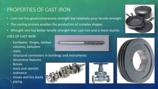 PROPERTIES OF CAST IRON
• Cast iron has good compressive strength but relatively poor tensile strength.
• The casting process enables the production of complex shapes.
• Wrought iron has better tensile strength than cast iron and is more ductile.
USES OF CAST IRON
- hardware: hinges, latches
- columns, balusters
- stairs
- structural connectors in buildings and monuments
- decorative features
- fences
- tools and utensils
- ordnance
- stoves and fire backs
- piping.
 
