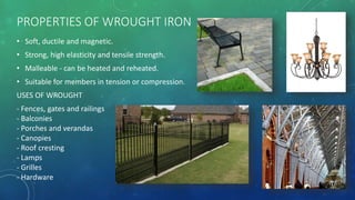 PROPERTIES OF WROUGHT IRON
• Soft, ductile and magnetic.
• Strong, high elasticity and tensile strength.
• Malleable - can be heated and reheated.
• Suitable for members in tension or compression.
USES OF WROUGHT
- Fences, gates and railings
- Balconies
- Porches and verandas
- Canopies
- Roof cresting
- Lamps
- Grilles
- Hardware
 