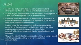 ALLOYS
• An alloy is a mixture of metals or a mixture of a metal and
other elements. Alloys are defined by metallic bonding character.
• An alloy may be a solid solution of metal elements (a single phase) or
a mixture of metallic phases (two or more solutions).
• Alloys are used in a wide variety of applications. In some cases, a
combination of metals may reduce the overall cost of the material
while preserving important properties.
• In other cases, the combination of metals imparts synergistic
properties to the constituent metal elements such as corrosion
resistance or mechanical strength. Examples of alloys
are steel, solder, brass, pewter, duralumin, phosphor bronze and
amalgams.
• They can be classified as homogeneous (consisting of a single phase),
or heterogeneous (consisting of two or more phases)
or intermetallic.
 