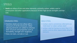 STEELS
• Steels are alloys of iron and other elements, primarily carbon, widely used in
construction and other applications because of their high tensile strengths and low
cost.
STAINLESS STEEL
• Stainless steels are iron alloys with a
minimum of 10.5% chromium. Other
alloying elements are added to enhance
their structure and properties such as
formability, strength and toughness.
• Does not stain, corrode or rust.
MILD STEEL
• Carbon steel is sometimes referred to as
‘mild steel’ or ‘plain carbon steel’.
• carbon steel as having no more than 2 %
carbon and no other appreciable alloying
element.
 