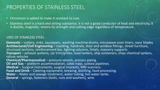 PROPERTIES OF STAINLESS STEEL
• Chromium is added to make it resistant to rust.
• Stainless steel is a hard and strong substance, it is not a good conductor of heat and electricity, it
is ductile, magnetic, retains its strength and cutting edge regardless of temperature.
USES OF STAINLESS STEEL
Domestic – cutlery, sinks, saucepans, washing machine drums, microwave oven liners, razor blades
Architectural/Civil Engineering – cladding, handrails, door and window fittings, street furniture,
structural sections, reinforcement bar, lighting columns, lintels, masonry supports
Transport – exhaust systems, car trim/grilles, road tankers, ship containers, ships chemical tankers,
refuse vehicles
Chemical/Pharmaceutical – pressure vessels, process piping.
Oil and Gas – platform accommodation, cable trays, subsea pipelines.
Medical – Surgical instruments, surgical implants, MRI scanners.
Food and Drink – Catering equipment, brewing, distilling, food processing.
Water – Water and sewage treatment, water tubing, hot water tanks.
General – springs, fasteners (bolts, nuts and washers), wire.
 