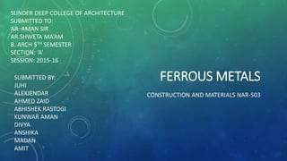 FERROUS METALS
CONSTRUCTION AND MATERIALS NAR-503
SUNDER DEEP COLLEGE OF ARCHITECTURE
SUBMITTED TO:
AR. AMAN SIR
AR.SHWETA MA’AM
B. ARCH 5TH SEMESTER
SECTION: ‘A’
SESSION: 2015-16
SUBMITTED BY:
JUHI
ALEXJENDAR
AHMED ZAID
ABHISHEK RASTOGI
KUNWAR AMAN
DIVYA
ANSHIKA
MADAN
AMIT
 