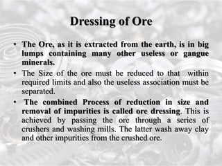 Dressing of Ore
• The Ore, as it is extracted from the earth, is in big
lumps containing many other useless or gangue
minerals.
• The Size of the ore must be reduced to that within
required limits and also the useless association must be
separated.
• The combined Process of reduction in size and
removal of impurities is called ore dressing. This is
achieved by passing the ore through a series of
crushers and washing mills. The latter wash away clay
and other impurities from the crushed ore.
 