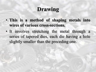 Drawing
• This is a method of shaping metals into
wires of various cross-sections.
• It involves stretching the metal through a
series of tapered dies, each die having a hole
slightly smaller than the preceding one.
 