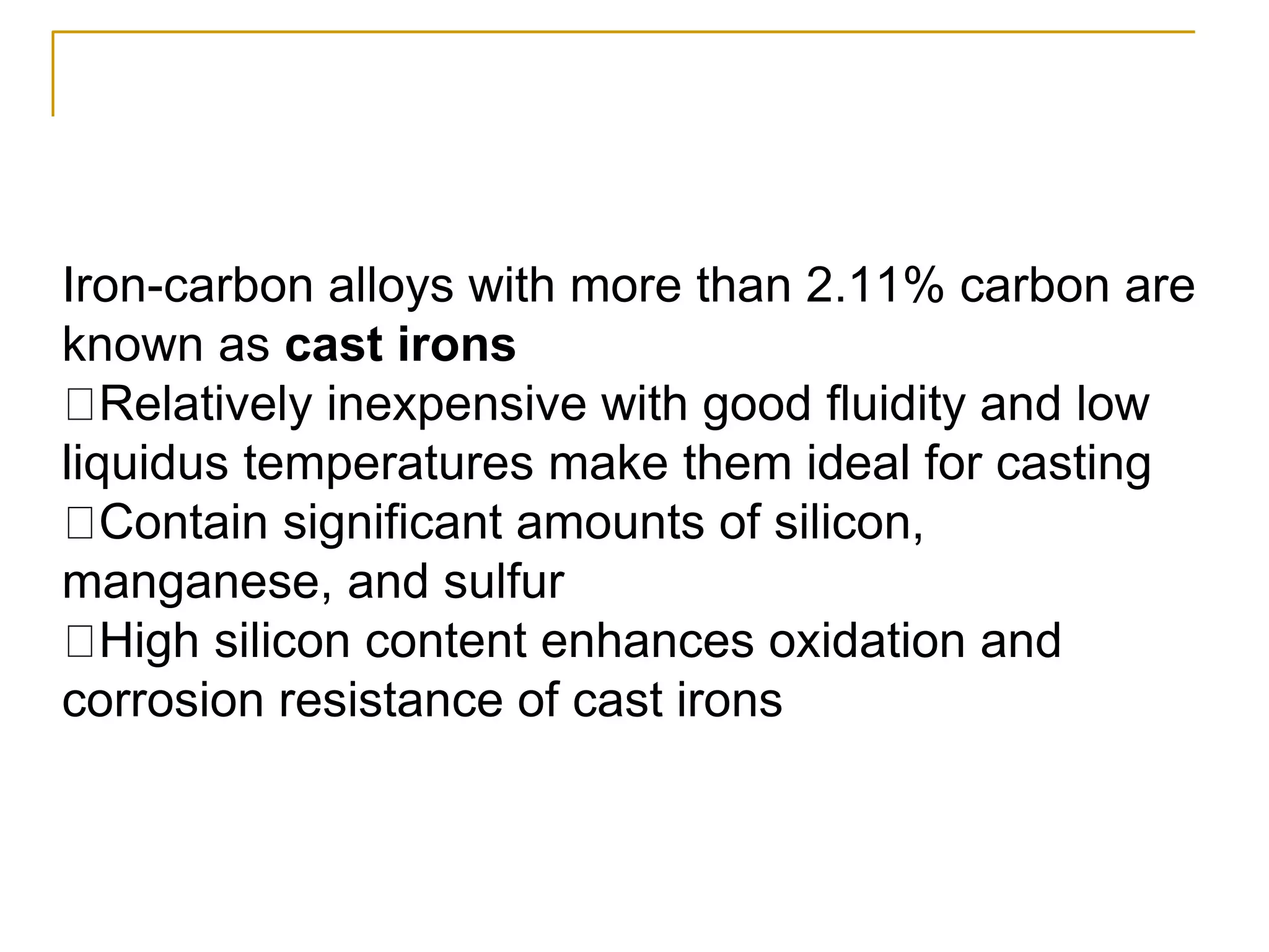 Iron-carbon alloys with more than 2.11% carbon are
known as cast irons
Relatively inexpensive with good fluidity and low
liquidus temperatures make them ideal for casting
Contain significant amounts of silicon,
manganese, and sulfur
High silicon content enhances oxidation and
corrosion resistance of cast irons
 