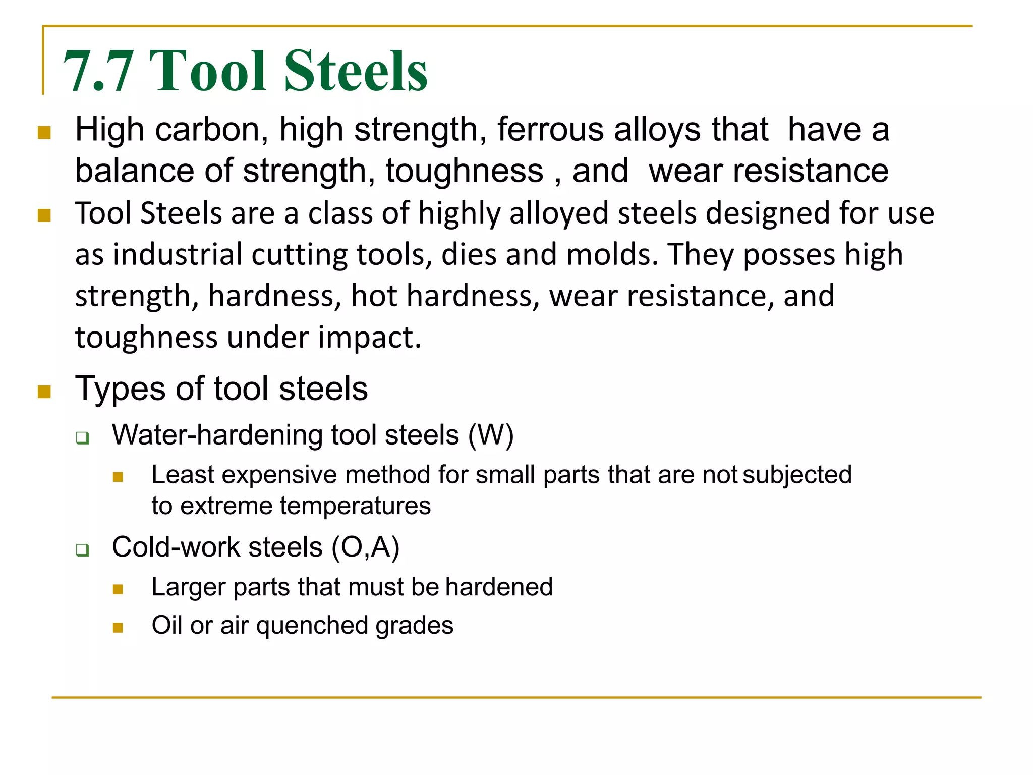 7.7 Tool Steels
 High carbon, high strength, ferrous alloys that have a
balance of strength, toughness , and wear resistance
 Tool Steels are a class of highly alloyed steels designed for use
as industrial cutting tools, dies and molds. They posses high
strength, hardness, hot hardness, wear resistance, and
toughness under impact.
 Types of tool steels
 Water-hardening tool steels (W)
 Least expensive method for small parts that are not subjected
to extreme temperatures
 Cold-work steels (O,A)
 Larger parts that must be hardened
 Oil or air quenched grades
 