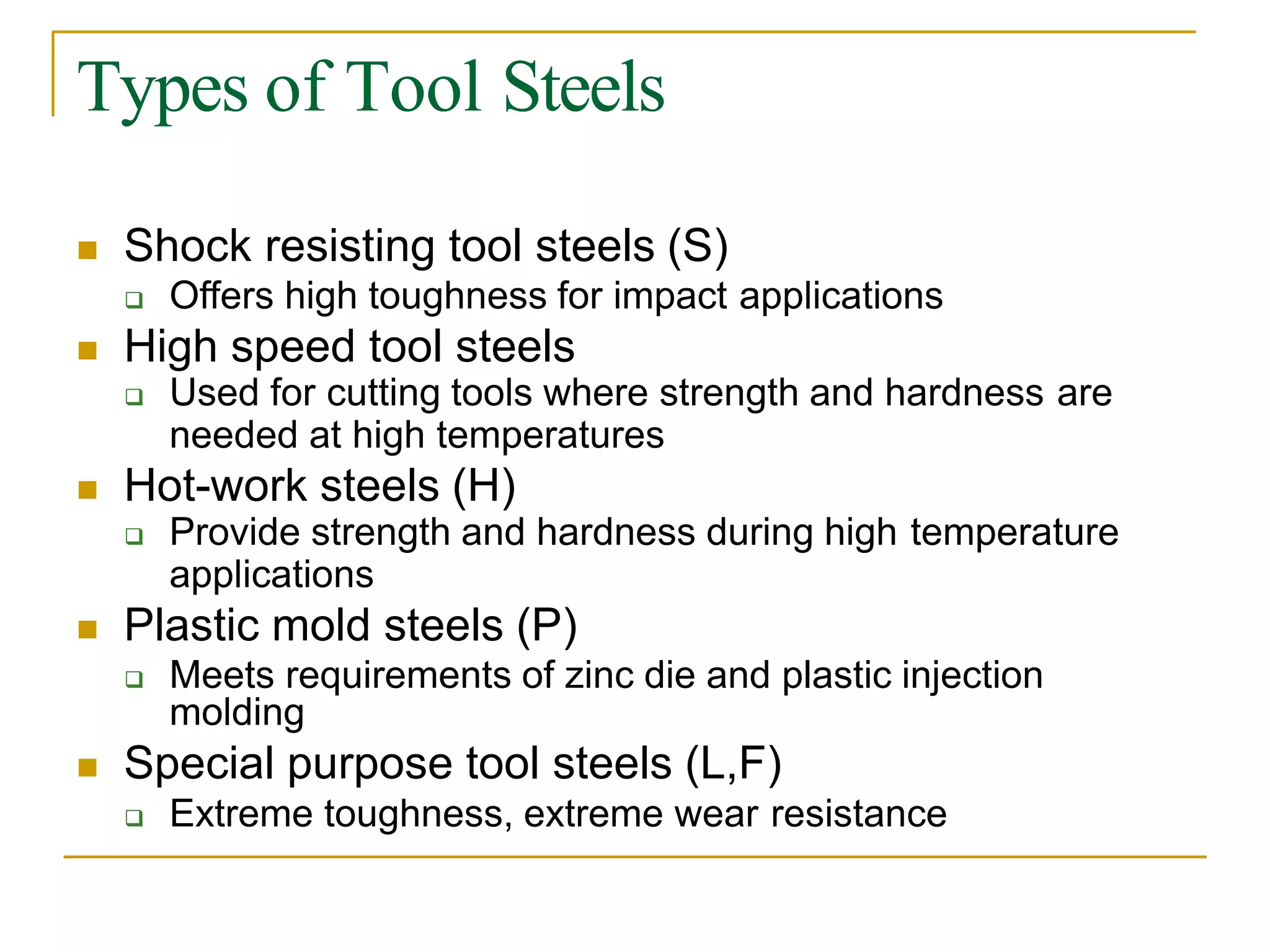 Types of Tool Steels
 Shock resisting tool steels (S)
 Offers high toughness for impact applications
 High speed tool steels
 Used for cutting tools where strength and hardness are
needed at high temperatures
 Hot-work steels (H)
 Provide strength and hardness during high temperature
applications
 Plastic mold steels (P)
 Meets requirements of zinc die and plastic injection
molding
 Special purpose tool steels (L,F)
 Extreme toughness, extreme wear resistance
 