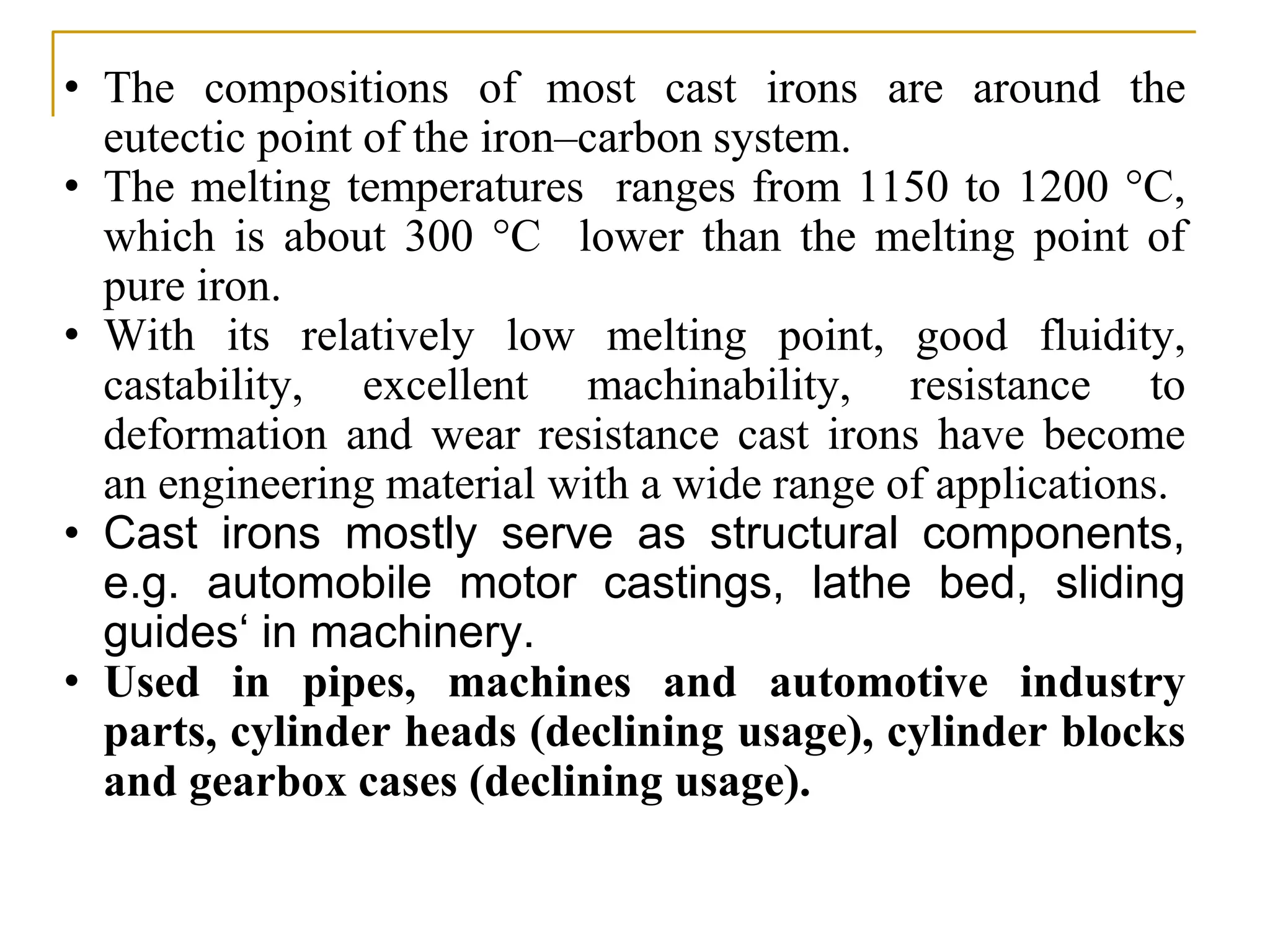 • The compositions of most cast irons are around the
eutectic point of the iron–carbon system.
• The melting temperatures ranges from 1150 to 1200 °C,
which is about 300 °C lower than the melting point of
pure iron.
• With its relatively low melting point, good fluidity,
castability, excellent machinability, resistance to
deformation and wear resistance cast irons have become
an engineering material with a wide range of applications.
• Cast irons mostly serve as structural components,
e.g. automobile motor castings, lathe bed, sliding
guides‘ in machinery.
• Used in pipes, machines and automotive industry
parts, cylinder heads (declining usage), cylinder blocks
and gearbox cases (declining usage).
 