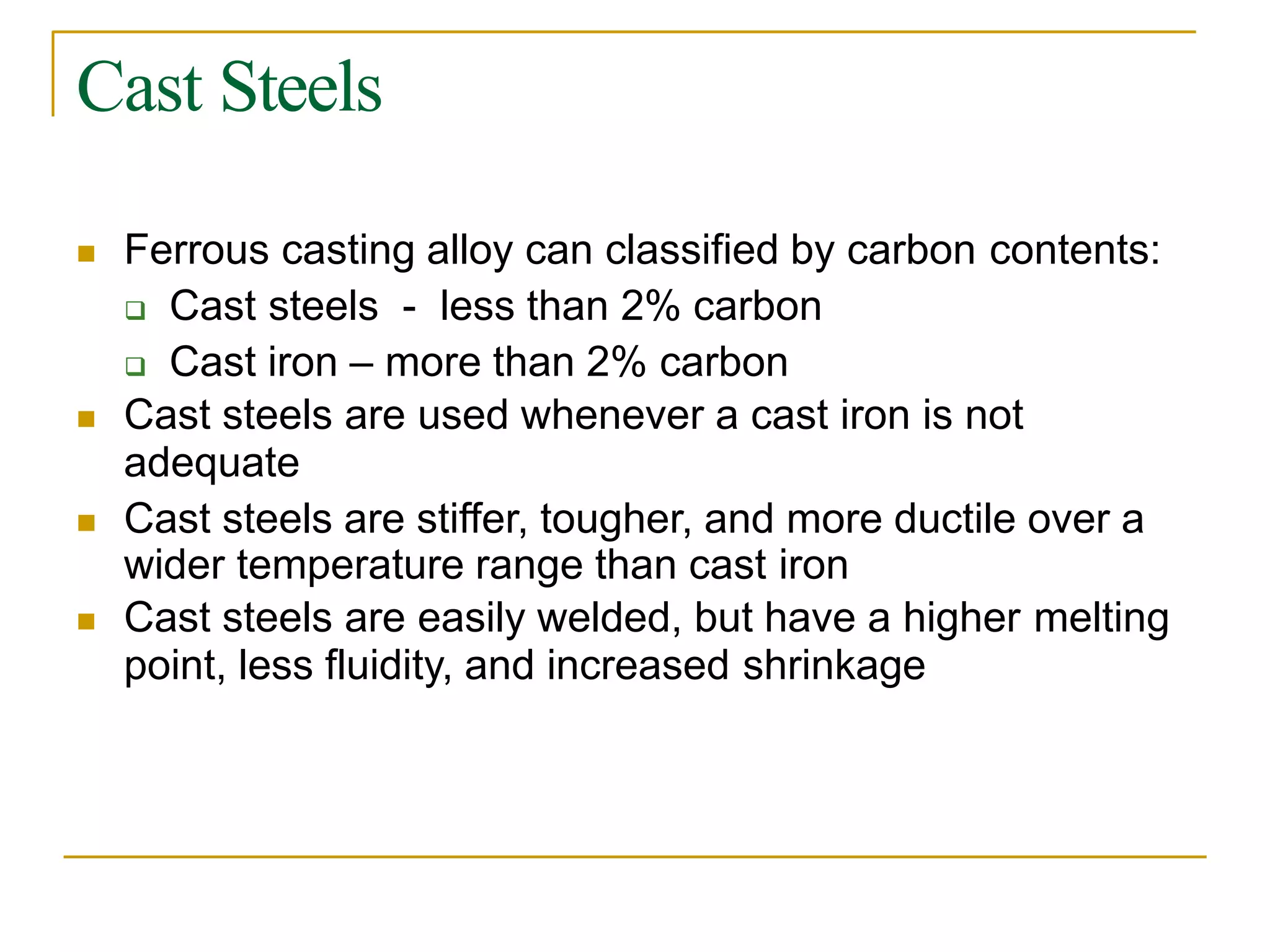 Cast Steels
 Ferrous casting alloy can classified by carbon contents:
 Cast steels - less than 2% carbon
 Cast iron – more than 2% carbon
 Cast steels are used whenever a cast iron is not
adequate
 Cast steels are stiffer, tougher, and more ductile over a
wider temperature range than cast iron
 Cast steels are easily welded, but have a higher melting
point, less fluidity, and increased shrinkage
 