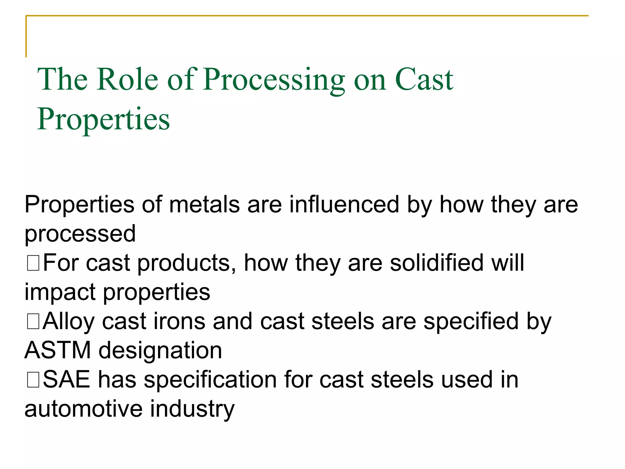 The Role of Processing on Cast
Properties
Properties of metals are influenced by how they are
processed
For cast products, how they are solidified will
impact properties
Alloy cast irons and cast steels are specified by
ASTM designation
SAE has specification for cast steels used in
automotive industry
 