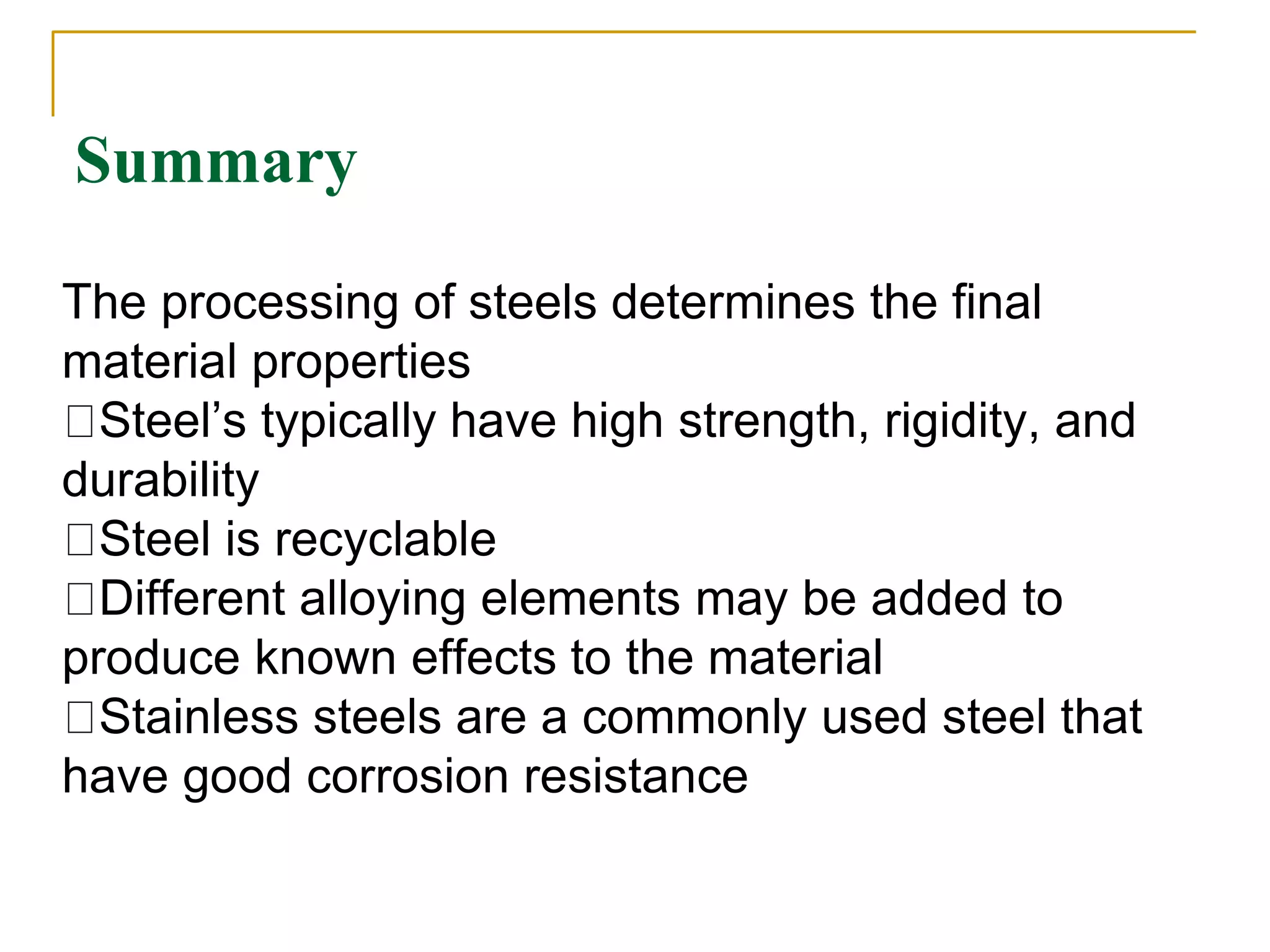 Summary
The processing of steels determines the final
material properties
Steel’s typically have high strength, rigidity, and
durability
Steel is recyclable
Different alloying elements may be added to
produce known effects to the material
Stainless steels are a commonly used steel that
have good corrosion resistance
 