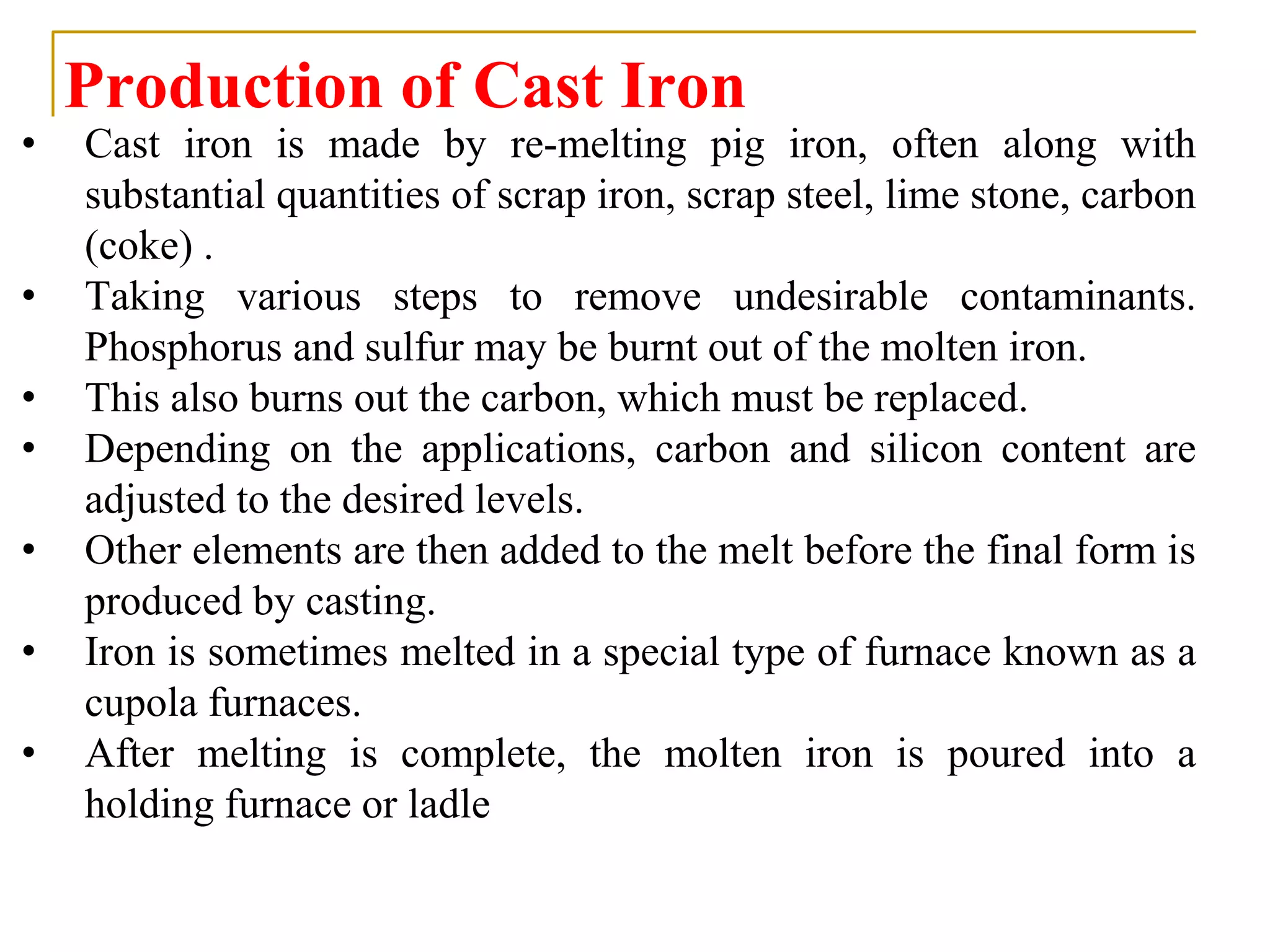 Production of Cast Iron
• Cast iron is made by re-melting pig iron, often along with
substantial quantities of scrap iron, scrap steel, lime stone, carbon
(coke) .
• Taking various steps to remove undesirable contaminants.
Phosphorus and sulfur may be burnt out of the molten iron.
• This also burns out the carbon, which must be replaced.
• Depending on the applications, carbon and silicon content are
adjusted to the desired levels.
• Other elements are then added to the melt before the final form is
produced by casting.
• Iron is sometimes melted in a special type of furnace known as a
cupola furnaces.
• After melting is complete, the molten iron is poured into a
holding furnace or ladle
 